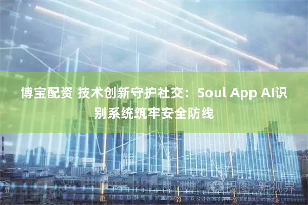 博宝配资 技术创新守护社交：Soul App AI识别系统筑牢安全防线