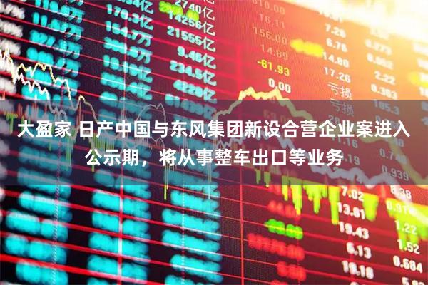 大盈家 日产中国与东风集团新设合营企业案进入公示期，将从事整车出口等业务