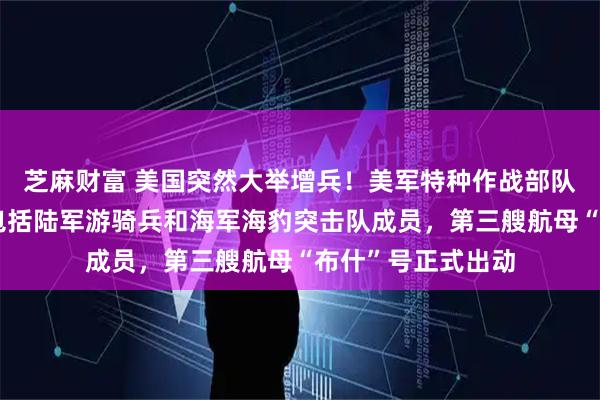 芝麻财富 美国突然大举增兵！美军特种作战部队人员抵达中东，包括陆军游骑兵和海军海豹突击队成员，第三艘航母“布什”号正式出动