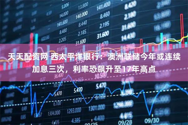 天天配资网 西太平洋银行：澳洲联储今年或连续加息三次，利率恐飙升至17年高点