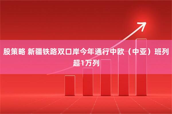 股策略 新疆铁路双口岸今年通行中欧（中亚）班列超1万列