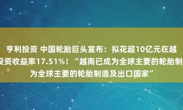 亨利投资 中国轮胎巨头宣布：拟花超10亿元在越南建厂，预计投资收益率17.51%！“越南已成为全球主要的轮胎制造及出口国家”