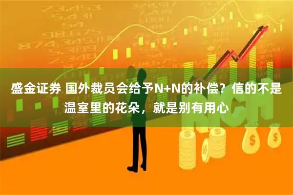 盛金证券 国外裁员会给予N+N的补偿？信的不是温室里的花朵，就是别有用心