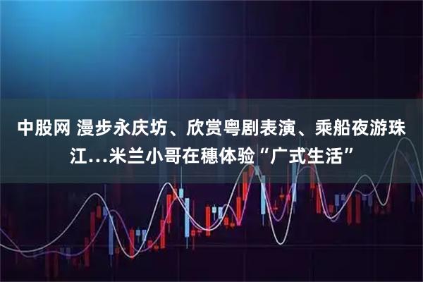 中股网 漫步永庆坊、欣赏粤剧表演、乘船夜游珠江…米兰小哥在穗体验“广式生活”
