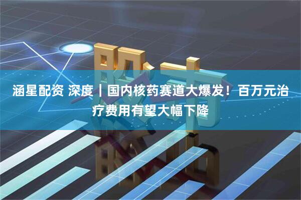 涵星配资 深度｜国内核药赛道大爆发！百万元治疗费用有望大幅下降